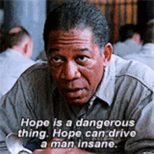 Hope is a dangerous thing. Hope can drive a man insane. Red from Shawshank: hope is a dangerous thing. Hope can drive a man insane.